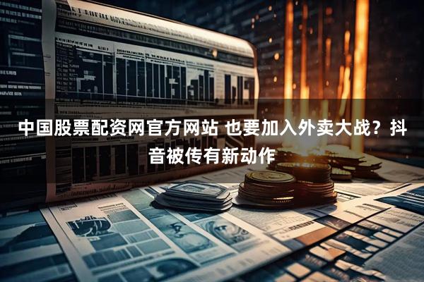 中国股票配资网官方网站 也要加入外卖大战？抖音被传有新动作