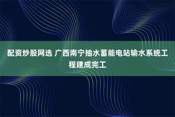 配资炒股网选 广西南宁抽水蓄能电站输水系统工程建成完工