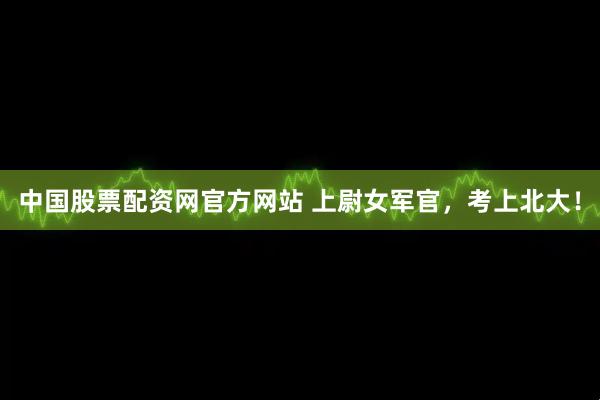 中国股票配资网官方网站 上尉女军官，考上北大！