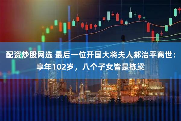 配资炒股网选 最后一位开国大将夫人郝治平离世：享年102岁，八个子女皆是栋梁